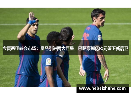 今夏西甲转会市场：皇马引进两大巨星，巴萨豪掷亿欧元签下新后卫