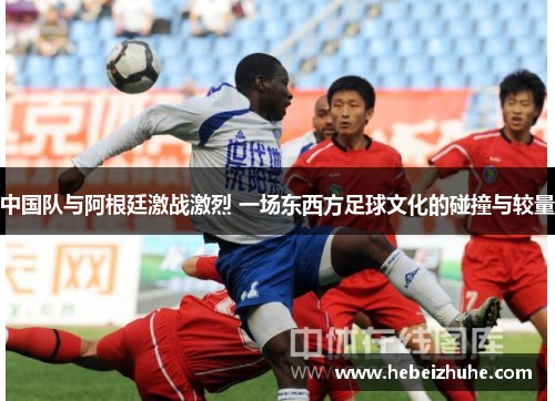 中国队与阿根廷激战激烈 一场东西方足球文化的碰撞与较量